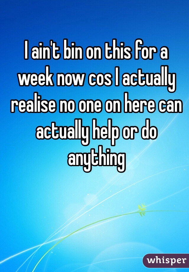 I ain't bin on this for a week now cos I actually realise no one on here can actually help or do anything 