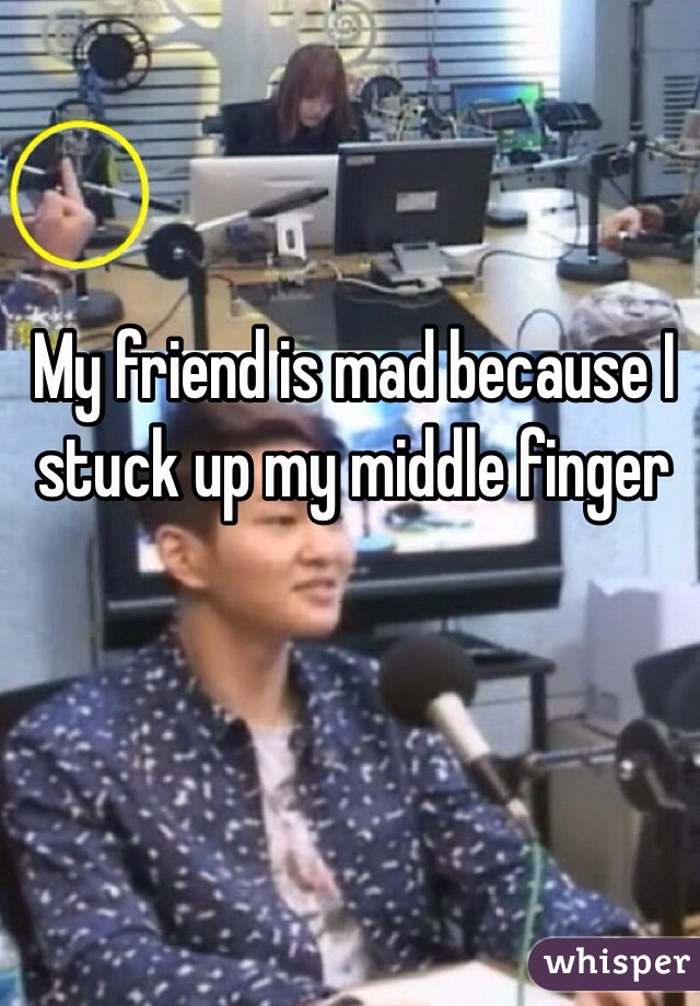 My friend is mad because I stuck up my middle finger