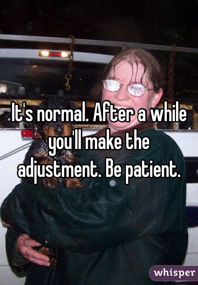 It's normal. After a while you'll make the adjustment. Be patient. 