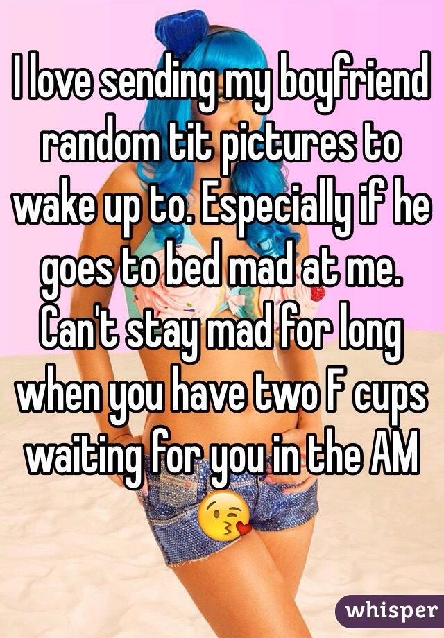 I love sending my boyfriend random tit pictures to wake up to. Especially if he goes to bed mad at me. Can't stay mad for long when you have two F cups waiting for you in the AM 😘