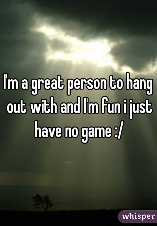 I'm a great person to hang out with and I'm fun i just have no game :/