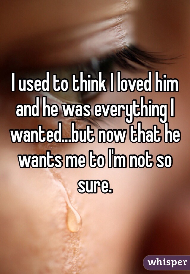 I used to think I loved him and he was everything I wanted...but now that he wants me to I'm not so sure. 