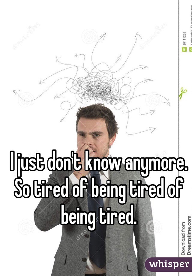 I just don't know anymore. So tired of being tired of being tired.