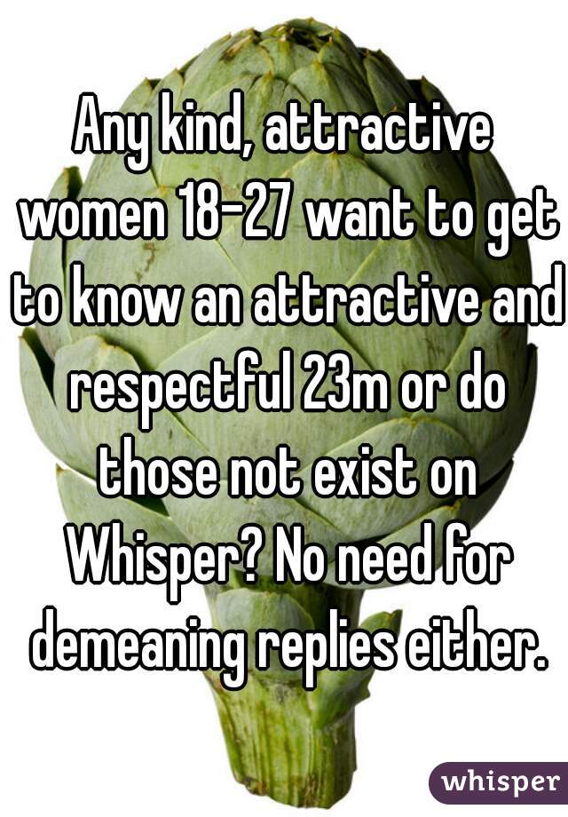 Any kind, attractive women 18-27 want to get to know an attractive and respectful 23m or do those not exist on Whisper? No need for demeaning replies either.
