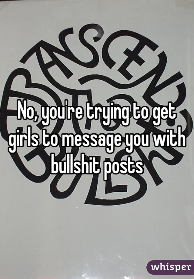 No, you're trying to get girls to message you with bullshit posts