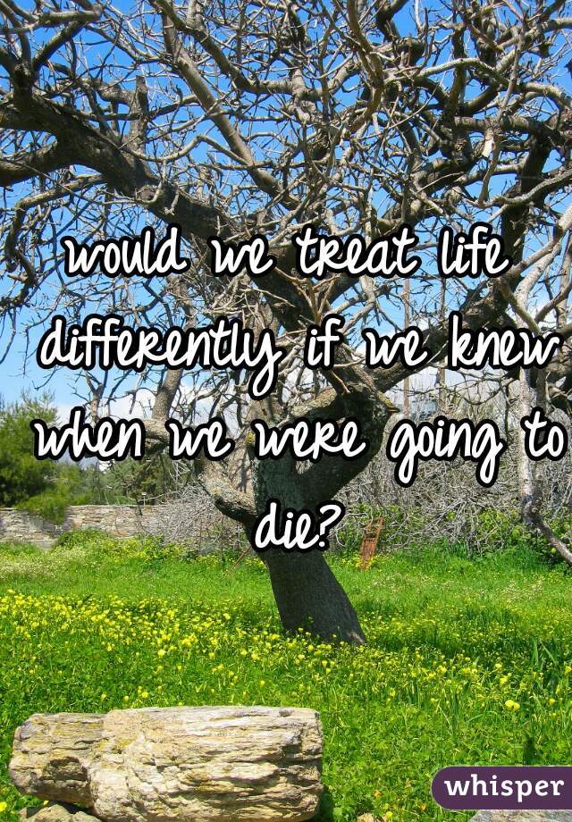 would we treat life differently if we knew when we were going to die?