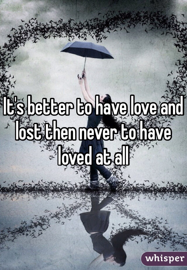 It's better to have love and lost then never to have loved at all 