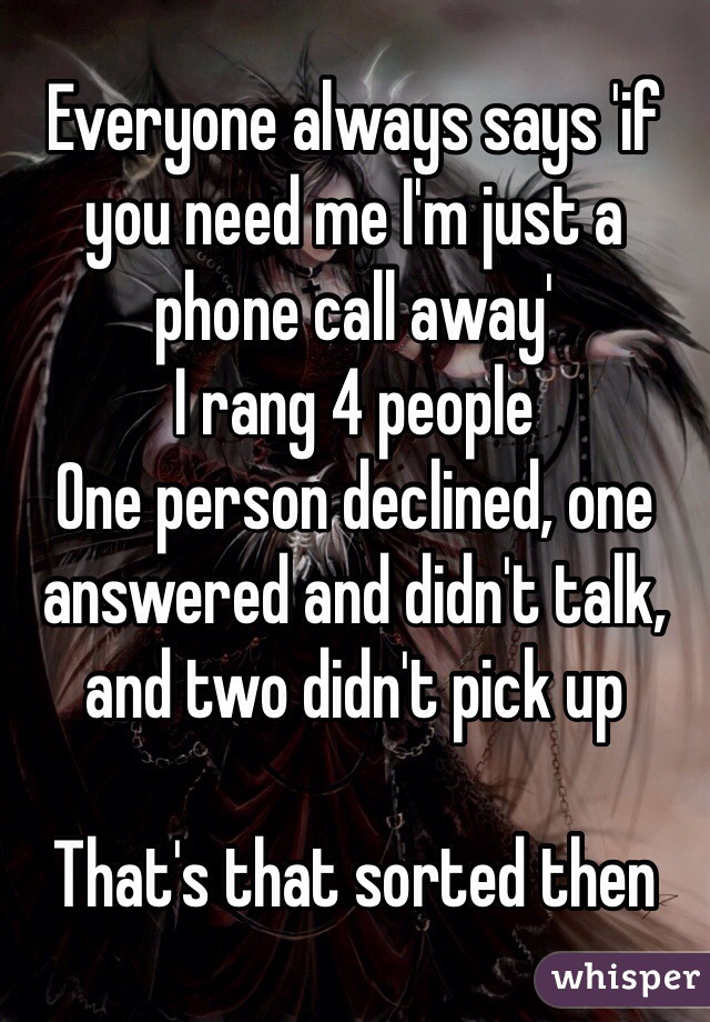 Everyone always says 'if you need me I'm just a phone call away'
I rang 4 people
One person declined, one answered and didn't talk, and two didn't pick up

That's that sorted then