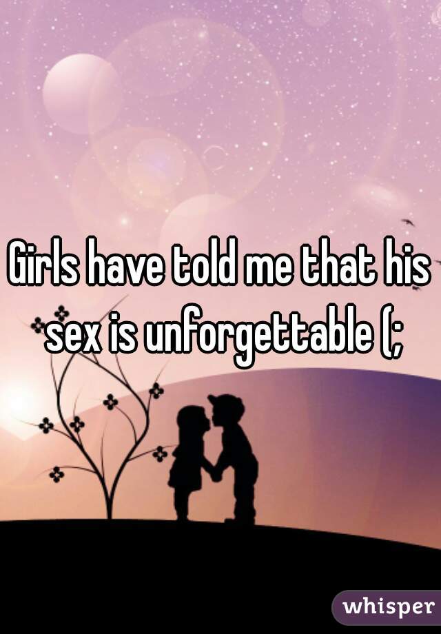 Girls have told me that his sex is unforgettable (;