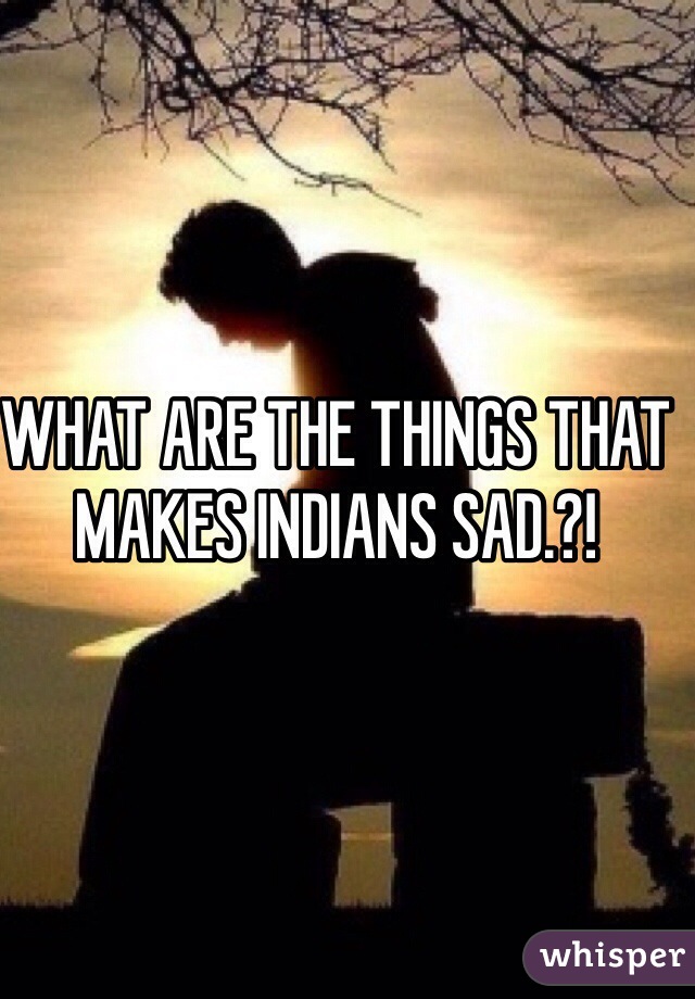 WHAT ARE THE THINGS THAT MAKES INDIANS SAD.?!