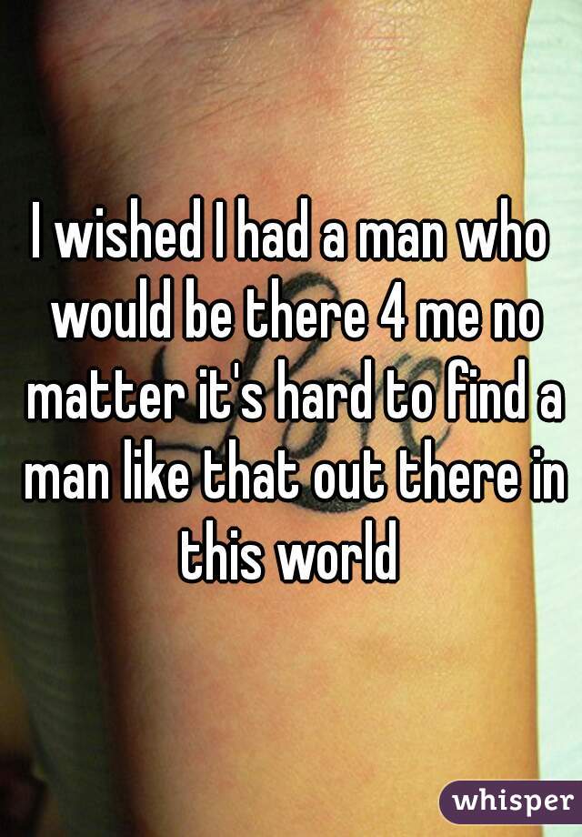 I wished I had a man who would be there 4 me no matter it's hard to find a man like that out there in this world 