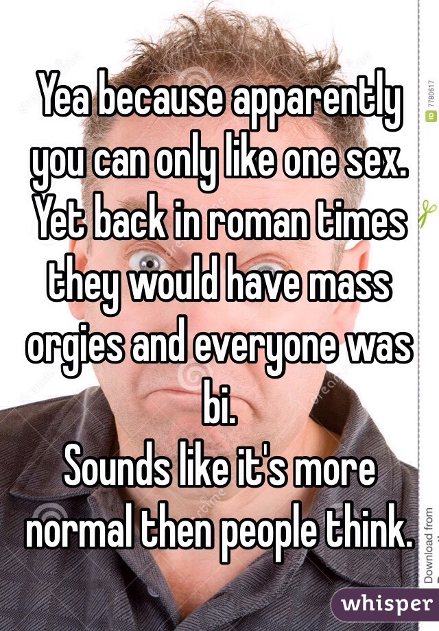 Yea because apparently you can only like one sex. Yet back in roman times they would have mass orgies and everyone was bi.
Sounds like it's more normal then people think. 
