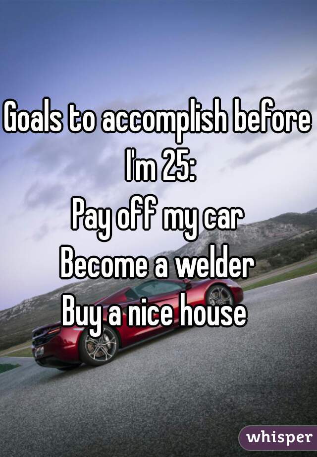 Goals to accomplish before I'm 25:
Pay off my car
Become a welder
Buy a nice house 