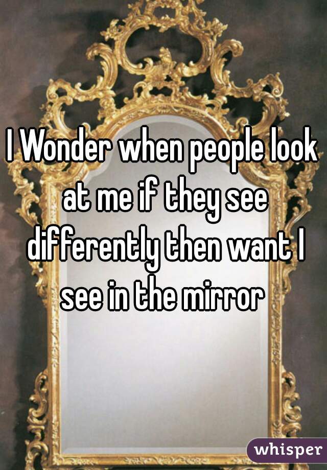 I Wonder when people look at me if they see differently then want I see in the mirror 