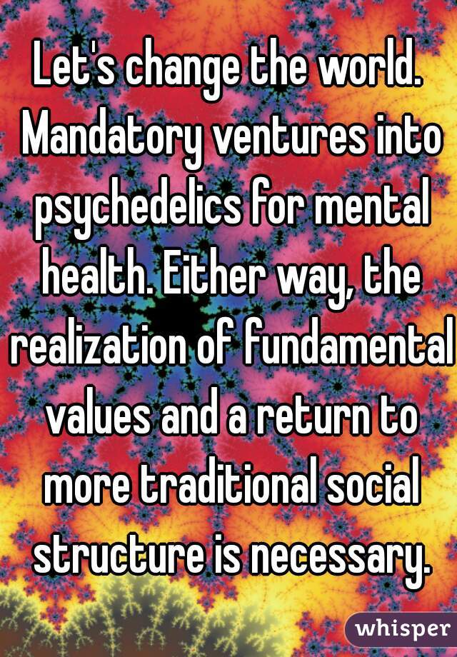 Let's change the world. Mandatory ventures into psychedelics for mental health. Either way, the realization of fundamental values and a return to more traditional social structure is necessary.
