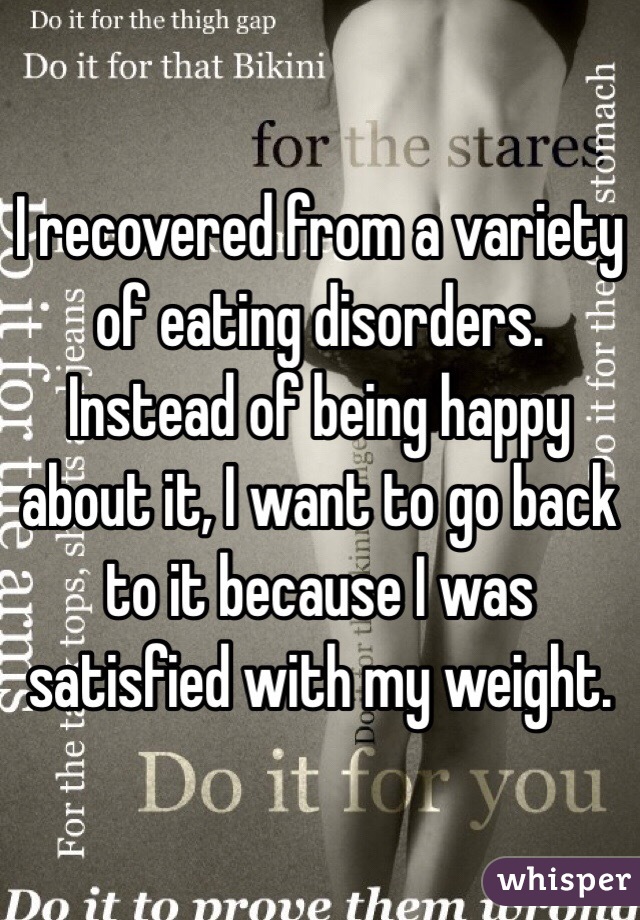 I recovered from a variety of eating disorders. Instead of being happy about it, I want to go back to it because I was satisfied with my weight. 