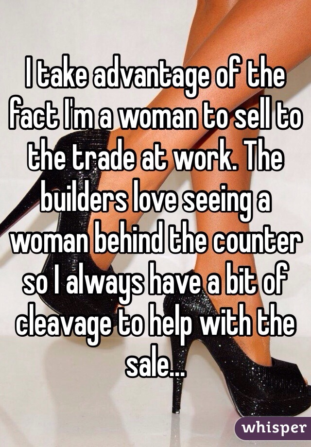 I take advantage of the fact I'm a woman to sell to the trade at work. The builders love seeing a woman behind the counter so I always have a bit of cleavage to help with the sale...