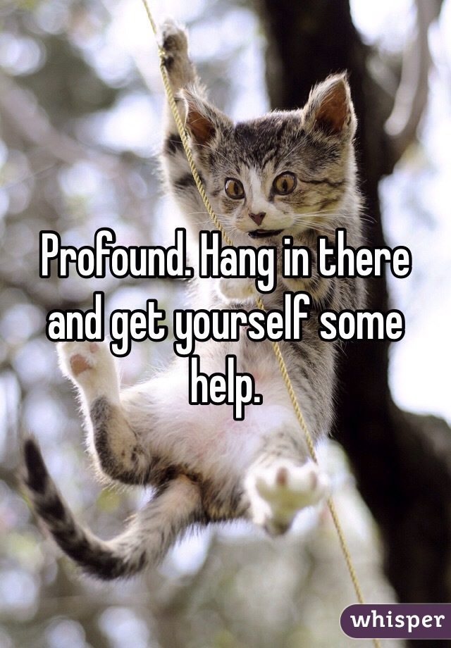 Profound. Hang in there and get yourself some help. 