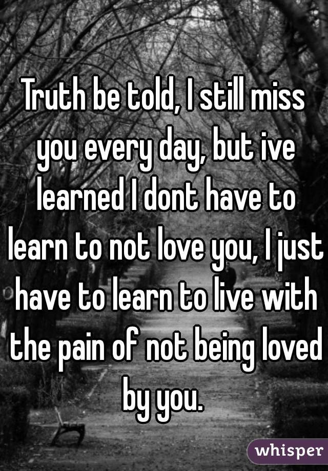 Truth be told, I still miss you every day, but ive learned I dont have to learn to not love you, I just have to learn to live with the pain of not being loved by you. 