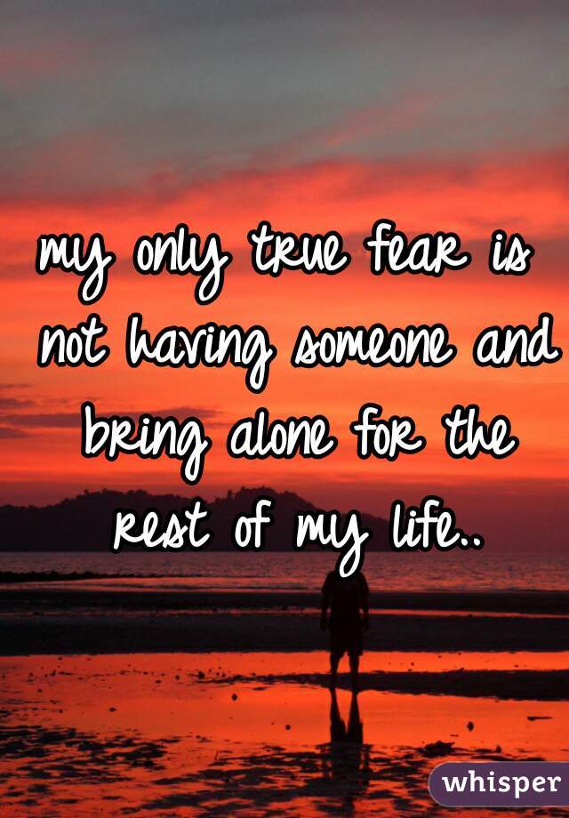 my only true fear is not having someone and bring alone for the rest of my life..