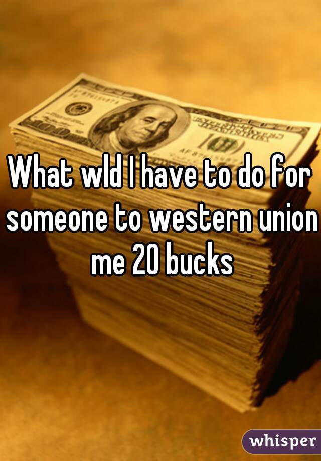 What wld I have to do for someone to western union me 20 bucks