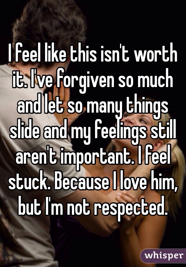 I feel like this isn't worth it. I've forgiven so much and let so many things slide and my feelings still aren't important. I feel stuck. Because I love him, but I'm not respected. 