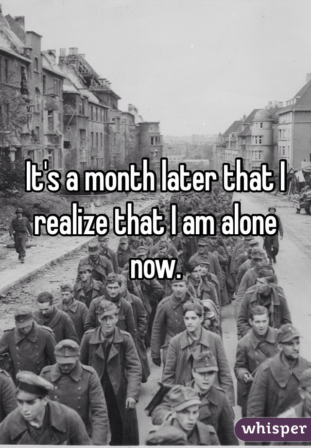 It's a month later that I realize that I am alone now. 