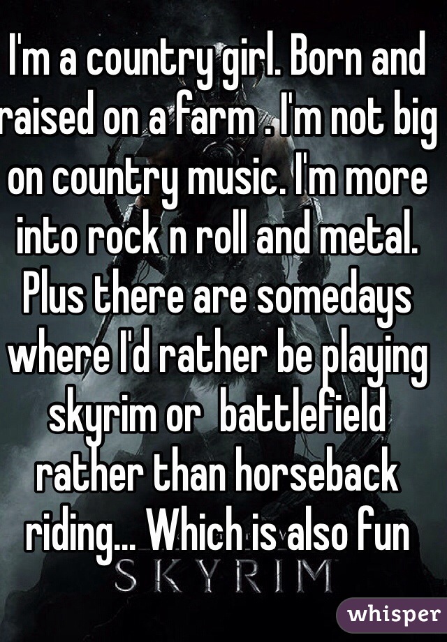 I'm a country girl. Born and raised on a farm . I'm not big on country music. I'm more into rock n roll and metal. Plus there are somedays where I'd rather be playing skyrim or  battlefield rather than horseback riding... Which is also fun