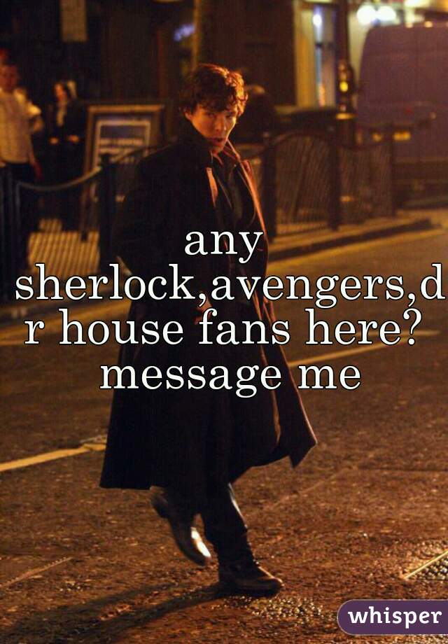 any sherlock,avengers,dr house fans here? message me