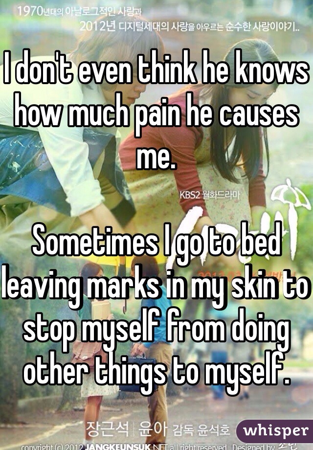 I don't even think he knows how much pain he causes me. 

Sometimes I go to bed leaving marks in my skin to stop myself from doing other things to myself. 