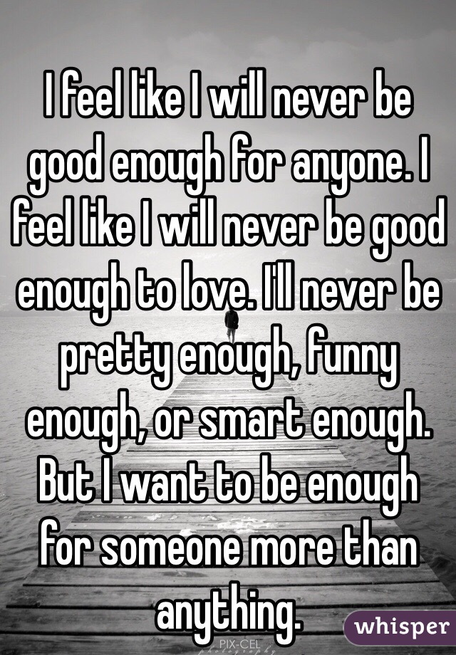 I feel like I will never be good enough for anyone. I feel like I will never be good enough to love. I'll never be pretty enough, funny enough, or smart enough. But I want to be enough for someone more than anything.