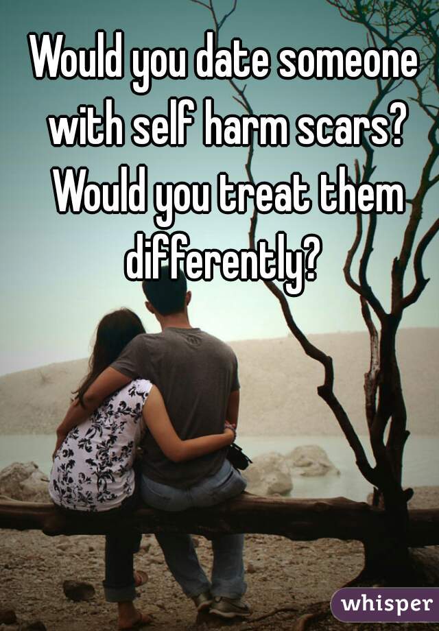 Would you date someone with self harm scars? Would you treat them differently? 