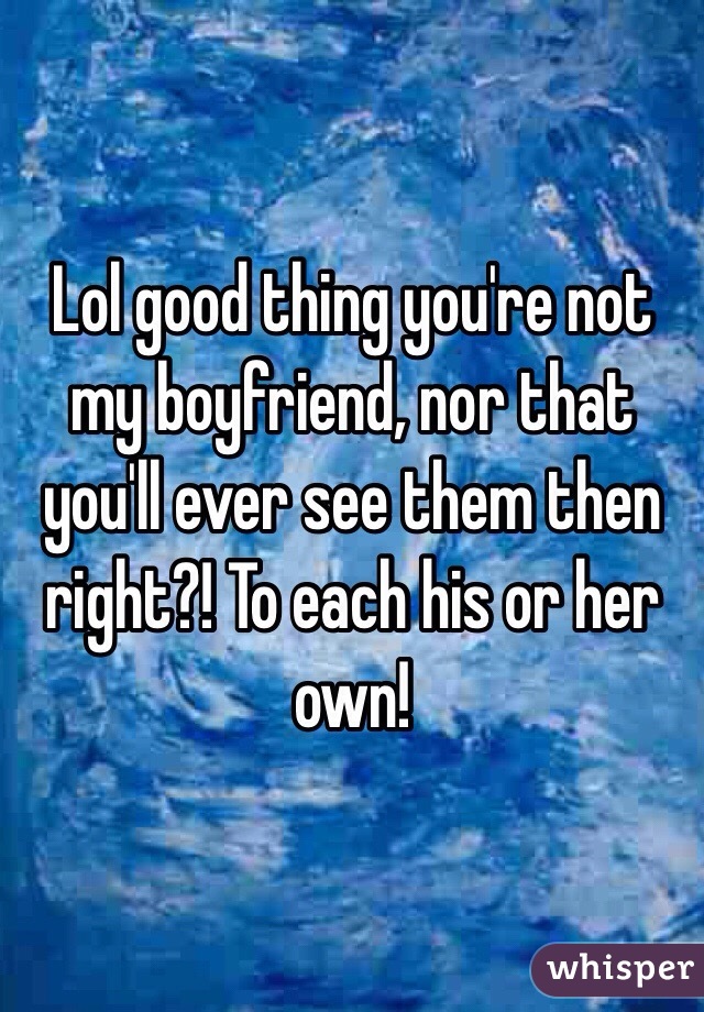 Lol good thing you're not my boyfriend, nor that you'll ever see them then right?! To each his or her own! 