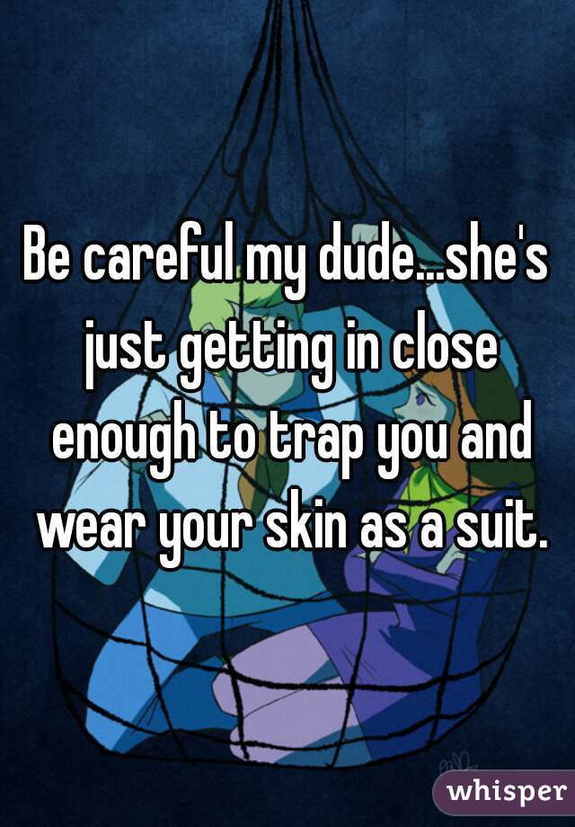 Be careful my dude...she's just getting in close enough to trap you and wear your skin as a suit.