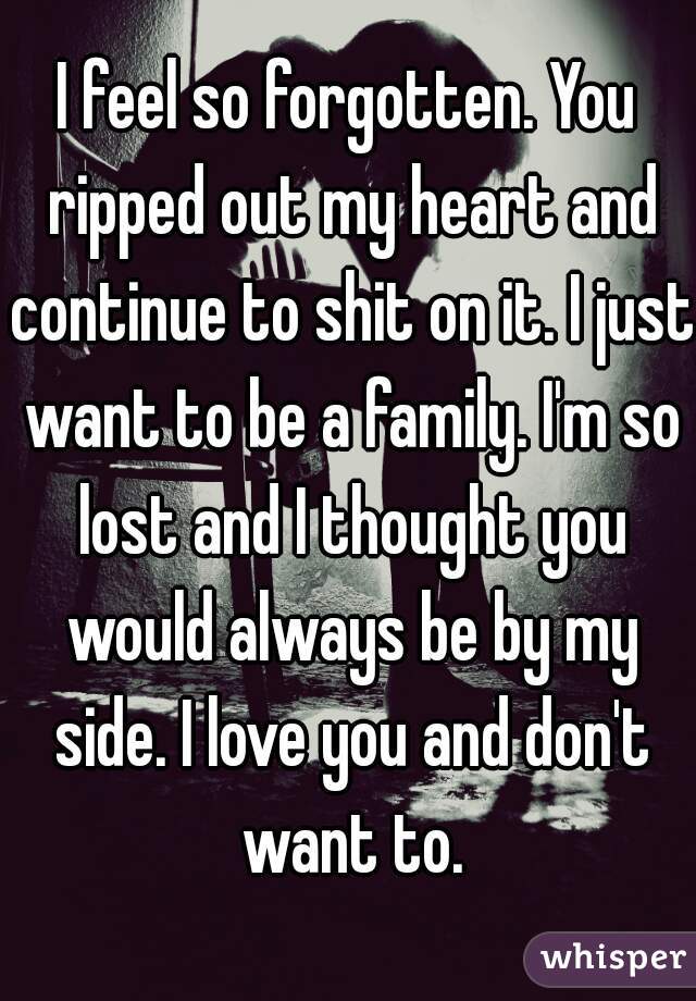 I feel so forgotten. You ripped out my heart and continue to shit on it. I just want to be a family. I'm so lost and I thought you would always be by my side. I love you and don't want to.