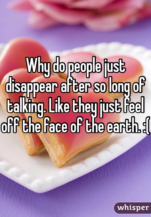Why do people just disappear after so long of talking. Like they just feel off the face of the earth. :(
