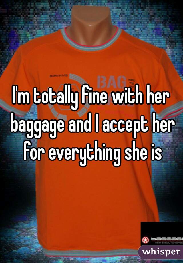 I'm totally fine with her baggage and I accept her for everything she is