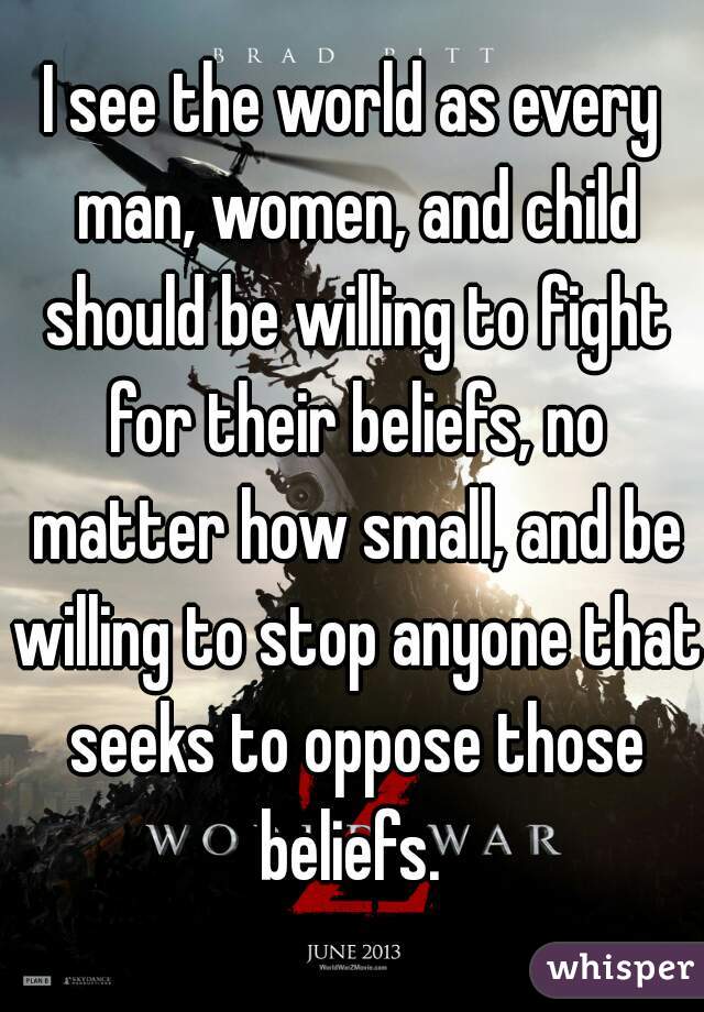 I see the world as every man, women, and child should be willing to fight for their beliefs, no matter how small, and be willing to stop anyone that seeks to oppose those beliefs. 