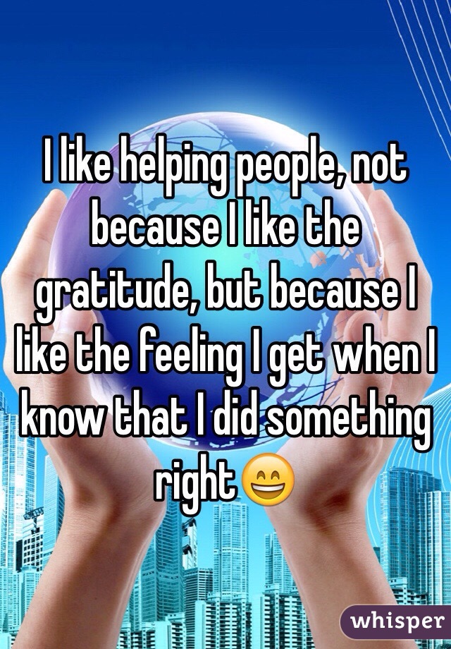 I like helping people, not because I like the gratitude, but because I like the feeling I get when I know that I did something right😄