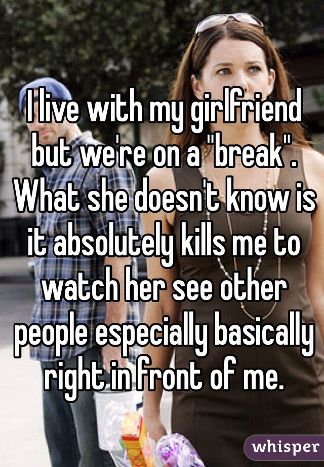 I live with my girlfriend but we're on a "break". What she doesn't know is it absolutely kills me to watch her see other people especially basically right in front of me. 