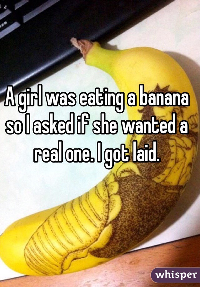 A girl was eating a banana so I asked if she wanted a real one. I got laid.