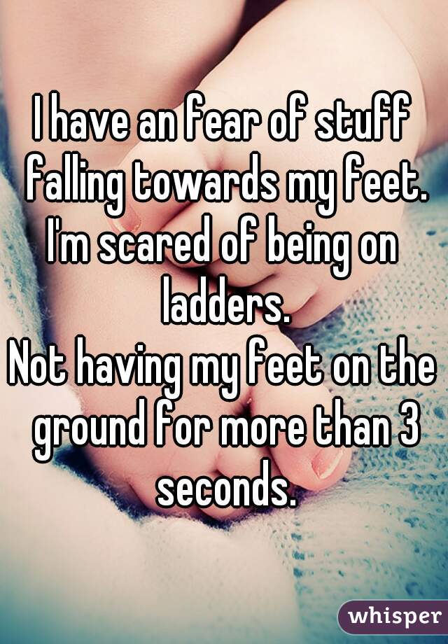 I have an fear of stuff falling towards my feet.
I'm scared of being on ladders.
Not having my feet on the ground for more than 3 seconds.