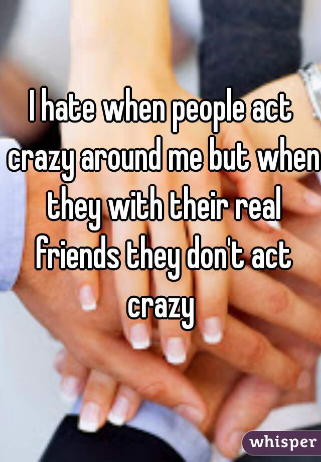 I hate when people act crazy around me but when they with their real friends they don't act crazy 