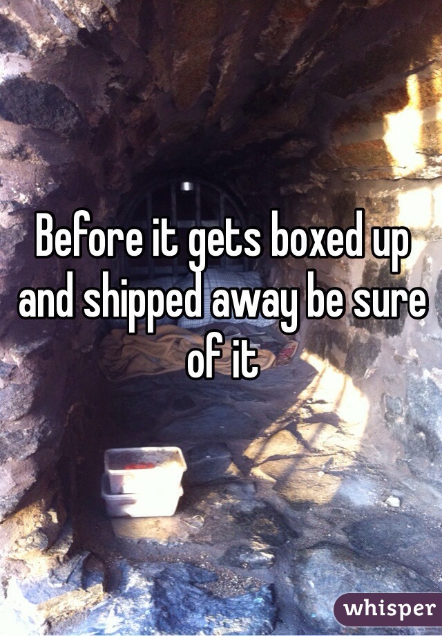 Before it gets boxed up and shipped away be sure of it