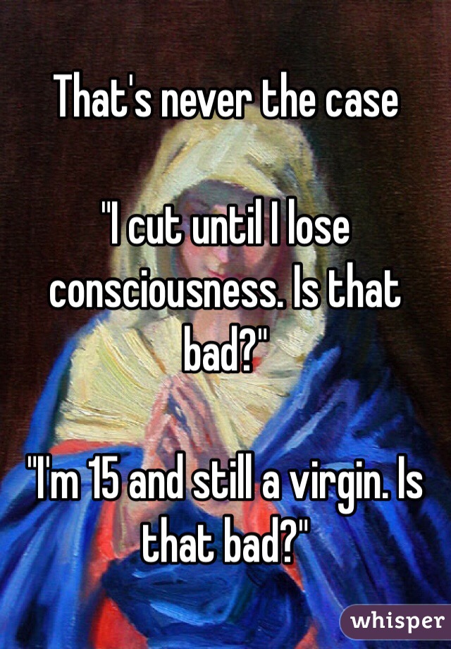 That's never the case

"I cut until I lose consciousness. Is that bad?"

"I'm 15 and still a virgin. Is that bad?"