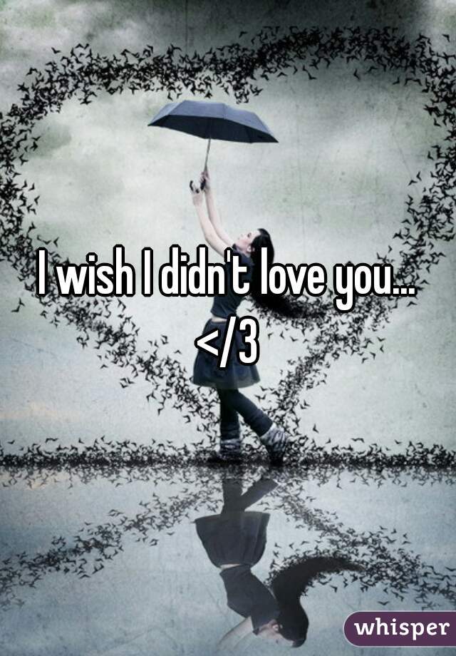 I wish I didn't love you...
</3