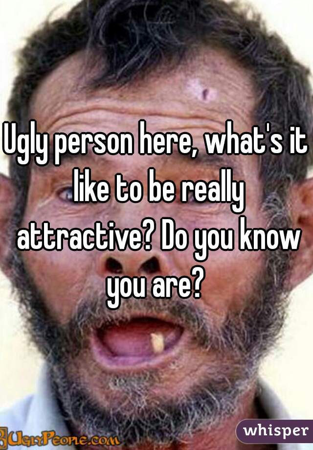 Ugly person here, what's it like to be really attractive? Do you know you are? 