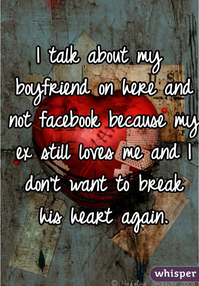 I talk about my boyfriend on here and not facebook because my ex still loves me and I don't want to break his heart again.