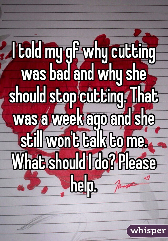 I told my gf why cutting was bad and why she should stop cutting. That was a week ago and she still won't talk to me. What should I do? Please help.