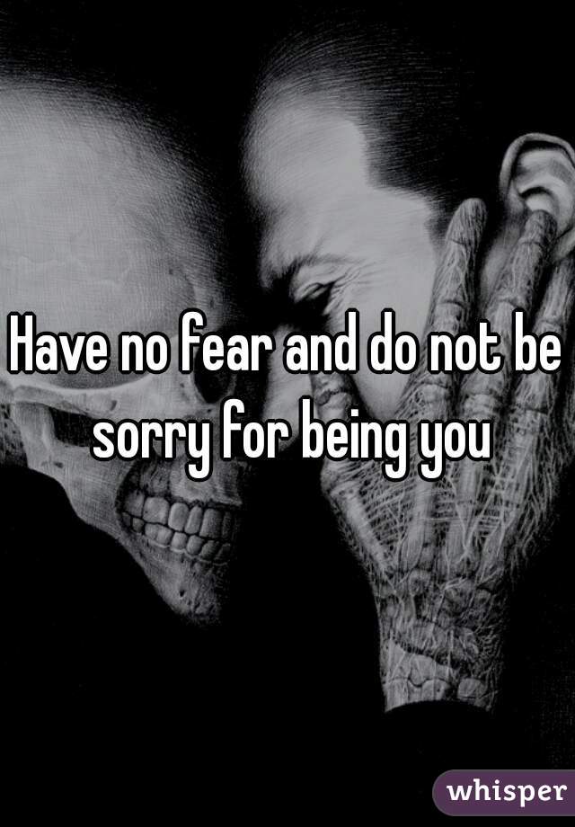 Have no fear and do not be sorry for being you